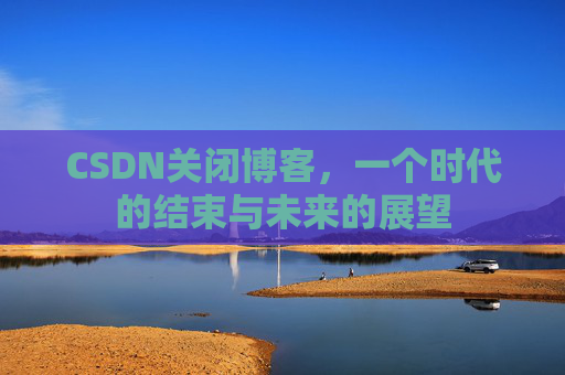 CSDN关闭博客，一个时代的结束与未来的展望
